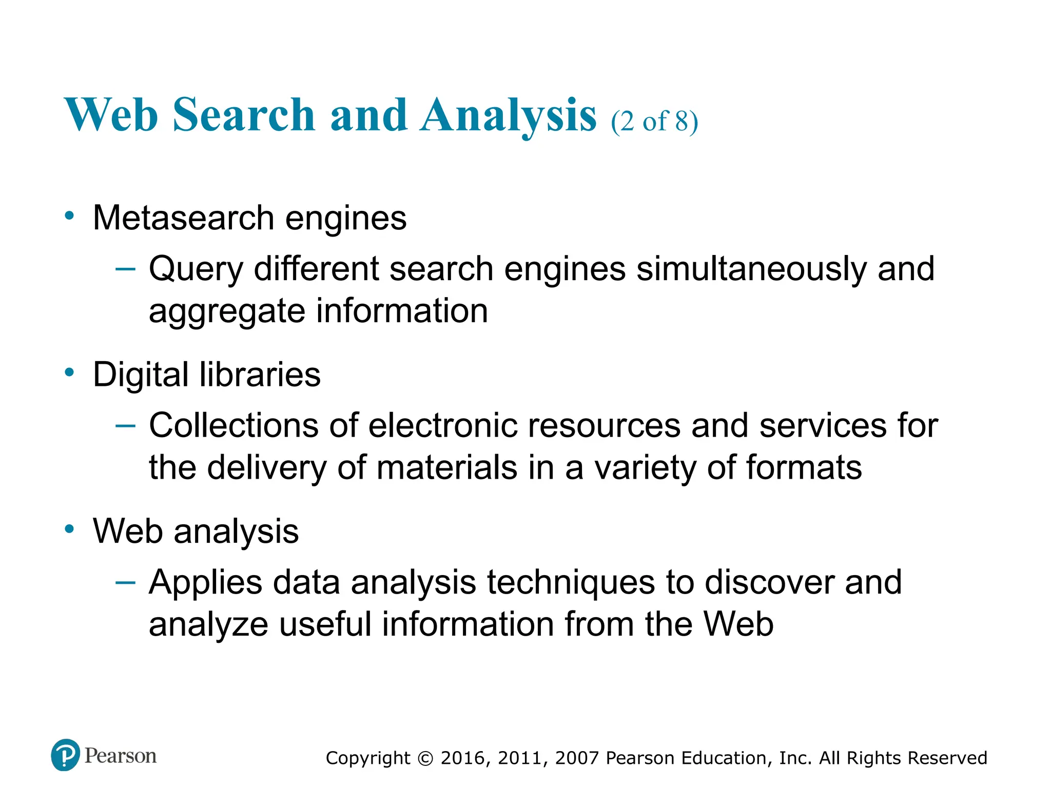 Copyright © 2016, 2011, 2007 Pearson Education, Inc. All Rights Reserved
Web Search and Analysis (2 of 8)
• Metasearch engines
– Query different search engines simultaneously and
aggregate information
• Digital libraries
– Collections of electronic resources and services for
the delivery of materials in a variety of formats
• Web analysis
– Applies data analysis techniques to discover and
analyze useful information from the Web
 