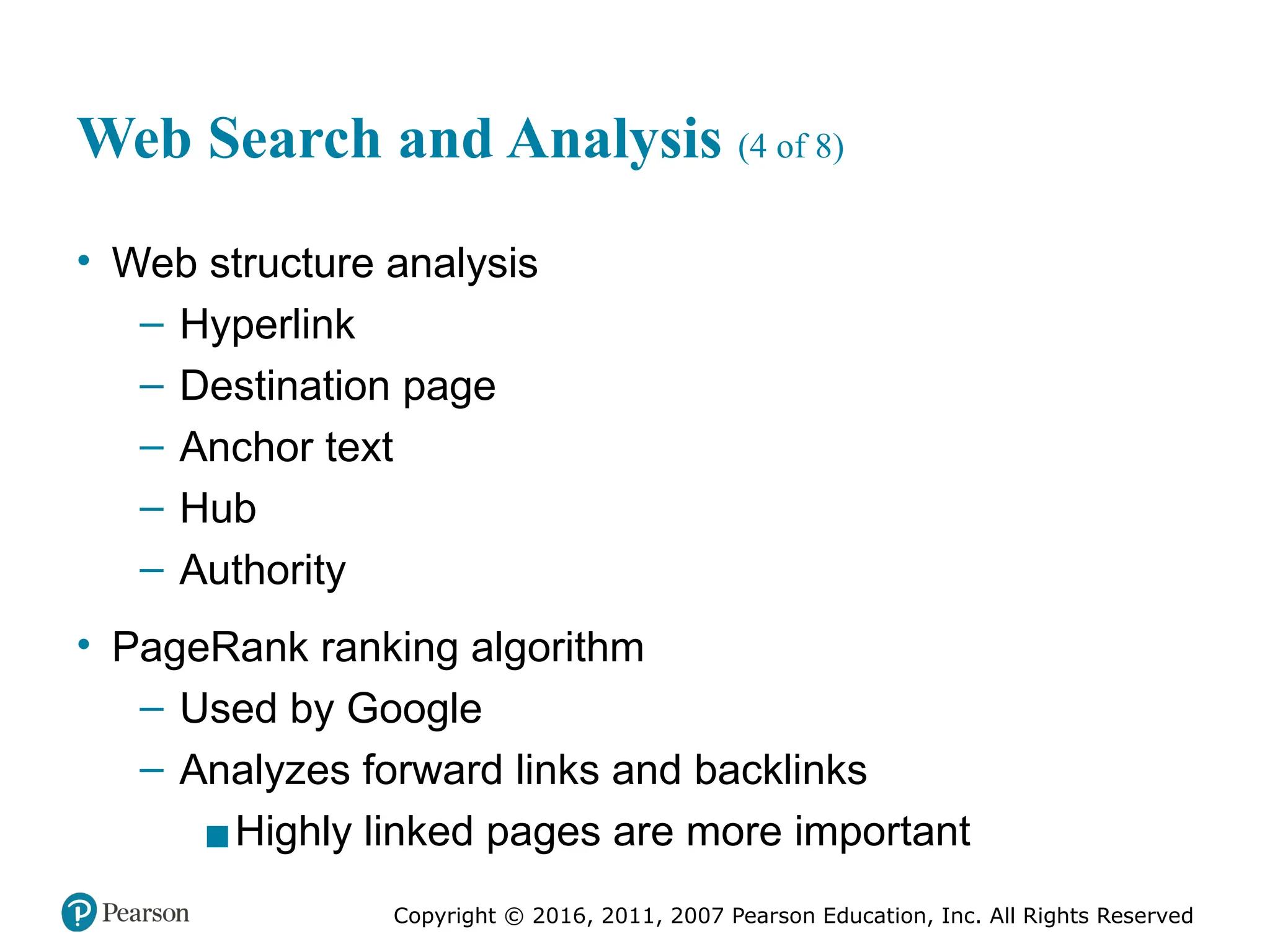 Copyright © 2016, 2011, 2007 Pearson Education, Inc. All Rights Reserved
Web Search and Analysis (4 of 8)
• Web structure analysis
– Hyperlink
– Destination page
– Anchor text
– Hub
– Authority
• PageRank ranking algorithm
– Used by Google
– Analyzes forward links and backlinks
▪Highly linked pages are more important
 
