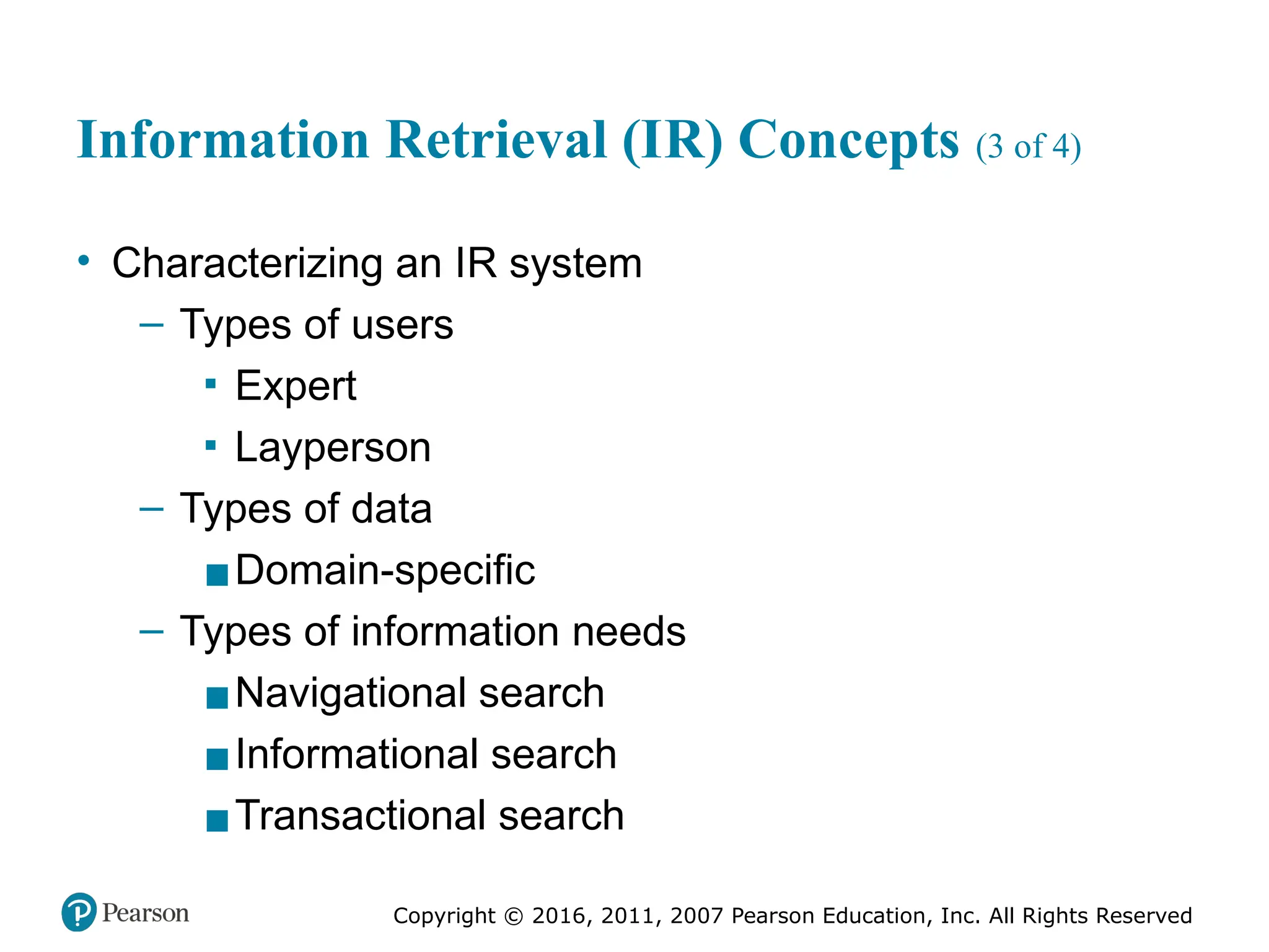 Copyright © 2016, 2011, 2007 Pearson Education, Inc. All Rights Reserved
Information Retrieval (IR) Concepts (3 of 4)
• Characterizing an IR system
– Types of users
▪ Expert
▪ Layperson
– Types of data
▪Domain-specific
– Types of information needs
▪Navigational search
▪Informational search
▪Transactional search
 
