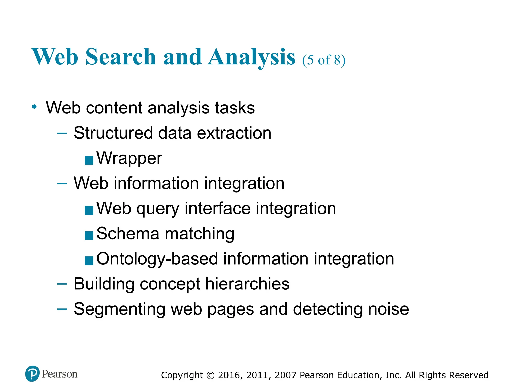 Copyright © 2016, 2011, 2007 Pearson Education, Inc. All Rights Reserved
Web Search and Analysis (5 of 8)
• Web content analysis tasks
– Structured data extraction
▪Wrapper
– Web information integration
▪Web query interface integration
▪Schema matching
▪Ontology-based information integration
– Building concept hierarchies
– Segmenting web pages and detecting noise
 
