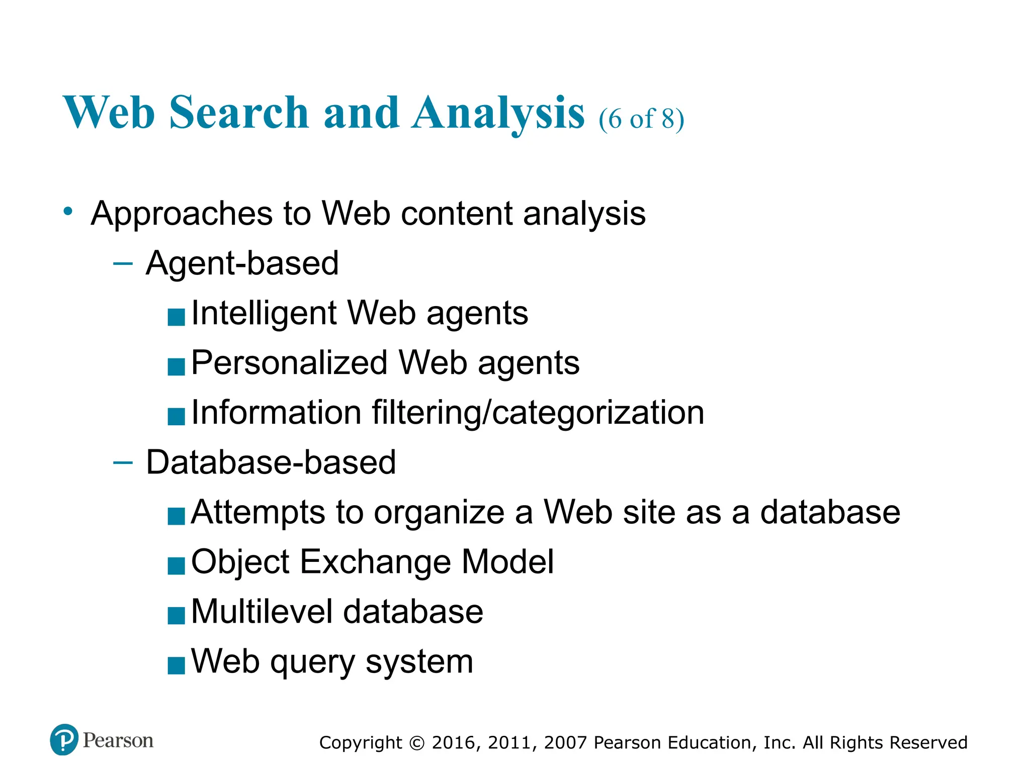 Copyright © 2016, 2011, 2007 Pearson Education, Inc. All Rights Reserved
Web Search and Analysis (6 of 8)
• Approaches to Web content analysis
– Agent-based
▪Intelligent Web agents
▪Personalized Web agents
▪Information filtering/categorization
– Database-based
▪Attempts to organize a Web site as a database
▪Object Exchange Model
▪Multilevel database
▪Web query system
 