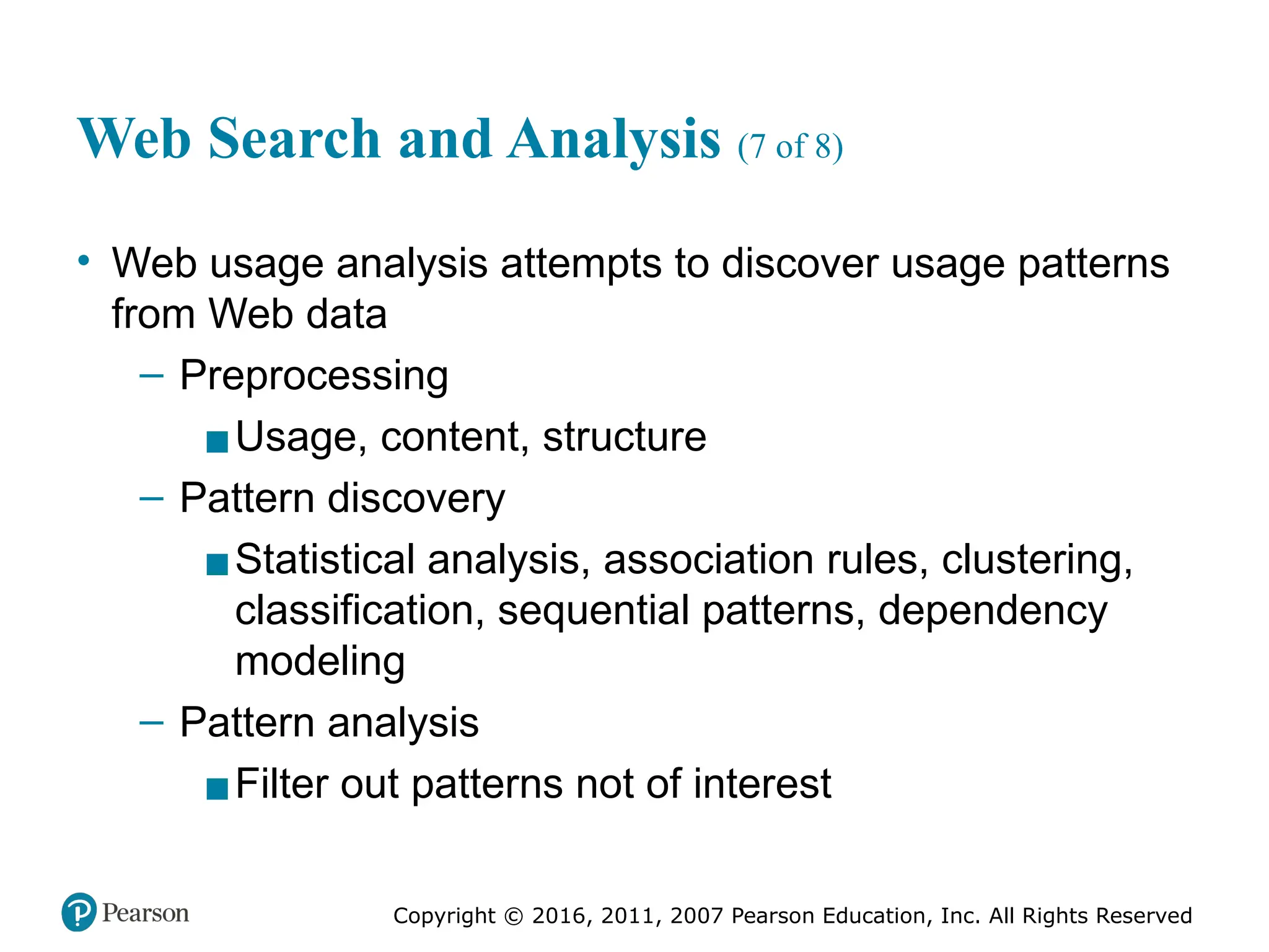 Copyright © 2016, 2011, 2007 Pearson Education, Inc. All Rights Reserved
Web Search and Analysis (7 of 8)
• Web usage analysis attempts to discover usage patterns
from Web data
– Preprocessing
▪Usage, content, structure
– Pattern discovery
▪Statistical analysis, association rules, clustering,
classification, sequential patterns, dependency
modeling
– Pattern analysis
▪Filter out patterns not of interest
 