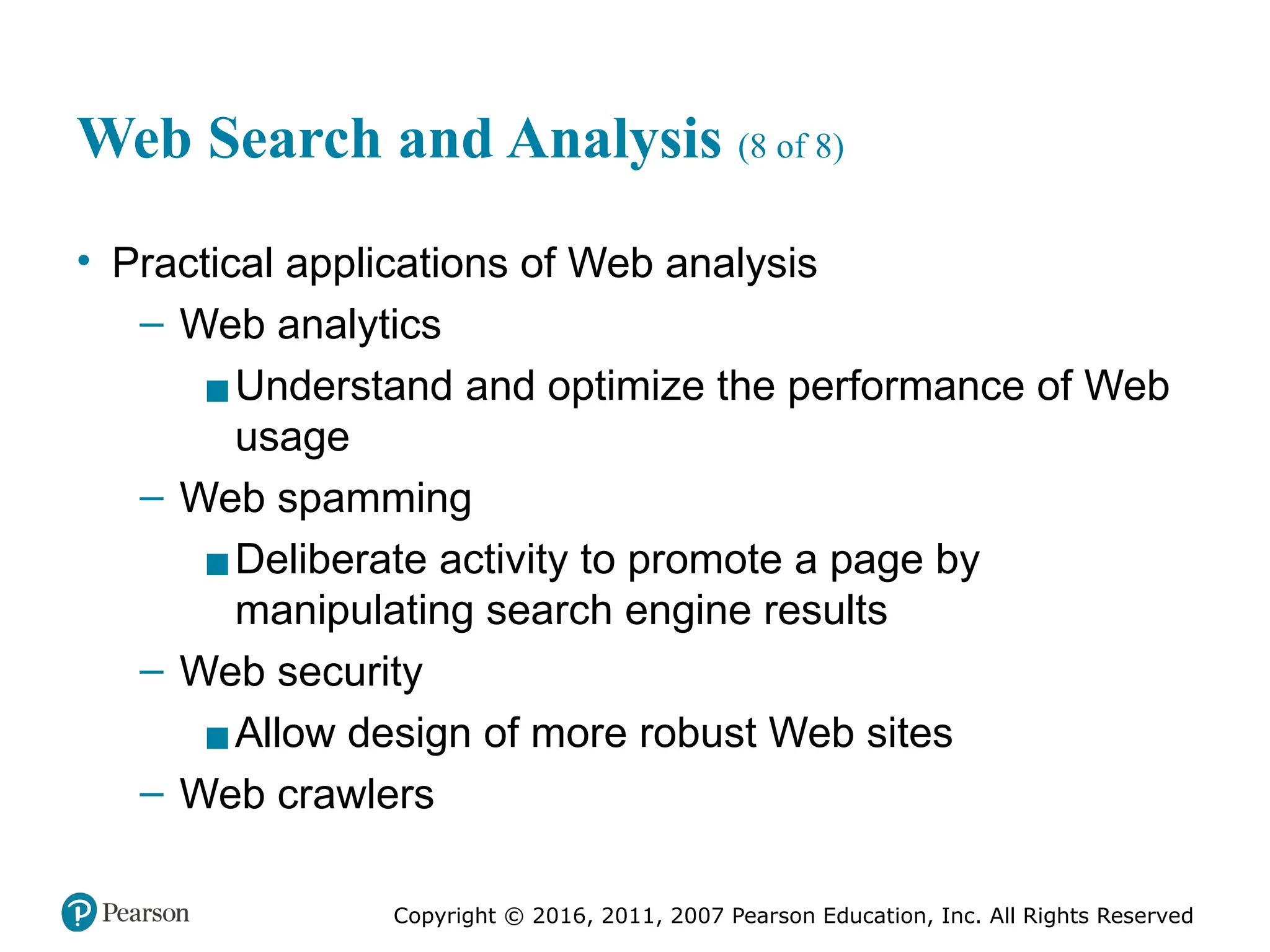 Copyright © 2016, 2011, 2007 Pearson Education, Inc. All Rights Reserved
Web Search and Analysis (8 of 8)
• Practical applications of Web analysis
– Web analytics
▪Understand and optimize the performance of Web
usage
– Web spamming
▪Deliberate activity to promote a page by
manipulating search engine results
– Web security
▪Allow design of more robust Web sites
– Web crawlers
 