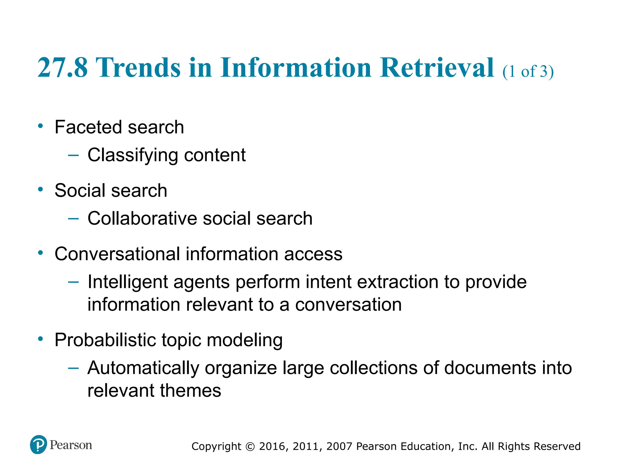 Copyright © 2016, 2011, 2007 Pearson Education, Inc. All Rights Reserved
27.8 Trends in Information Retrieval (1 of 3)
• Faceted search
– Classifying content
• Social search
– Collaborative social search
• Conversational information access
– Intelligent agents perform intent extraction to provide
information relevant to a conversation
• Probabilistic topic modeling
– Automatically organize large collections of documents into
relevant themes
 