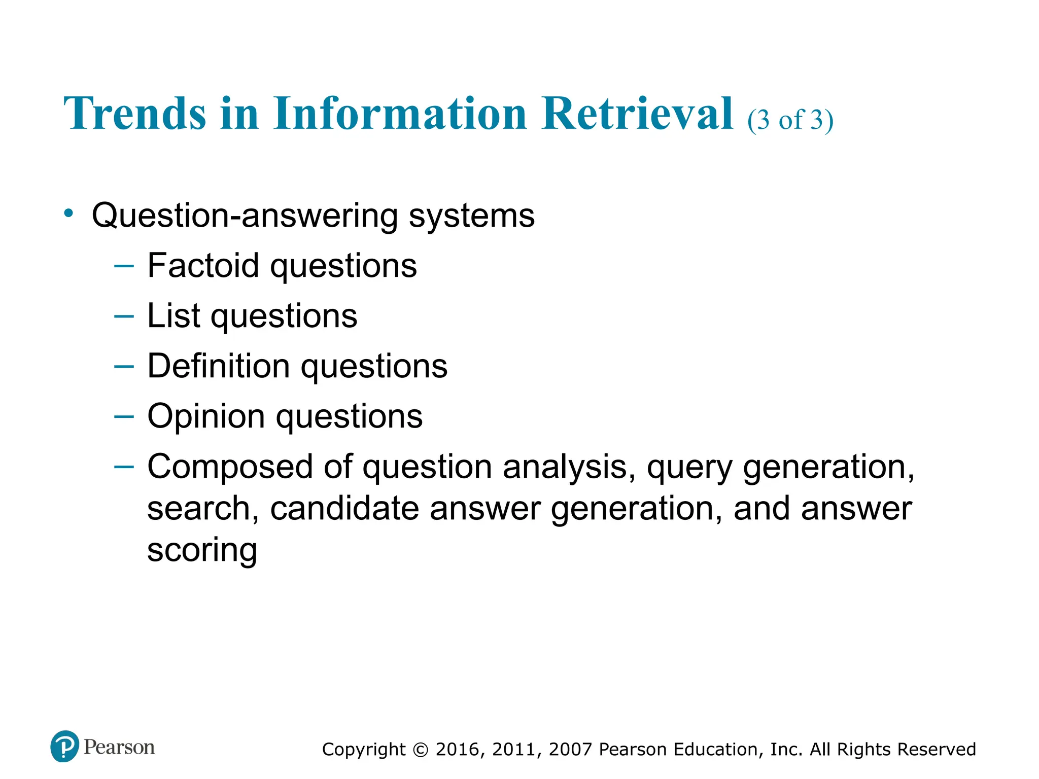 Copyright © 2016, 2011, 2007 Pearson Education, Inc. All Rights Reserved
Trends in Information Retrieval (3 of 3)
• Question-answering systems
– Factoid questions
– List questions
– Definition questions
– Opinion questions
– Composed of question analysis, query generation,
search, candidate answer generation, and answer
scoring
 