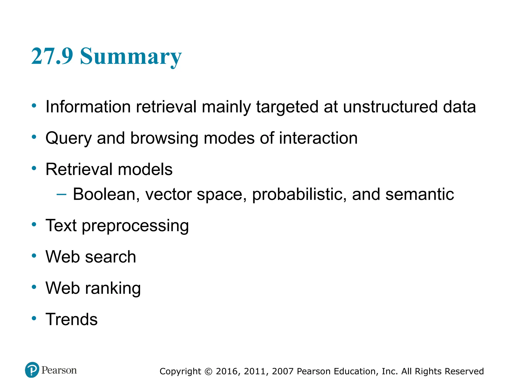 Copyright © 2016, 2011, 2007 Pearson Education, Inc. All Rights Reserved
27.9 Summary
• Information retrieval mainly targeted at unstructured data
• Query and browsing modes of interaction
• Retrieval models
– Boolean, vector space, probabilistic, and semantic
• Text preprocessing
• Web search
• Web ranking
• Trends
 