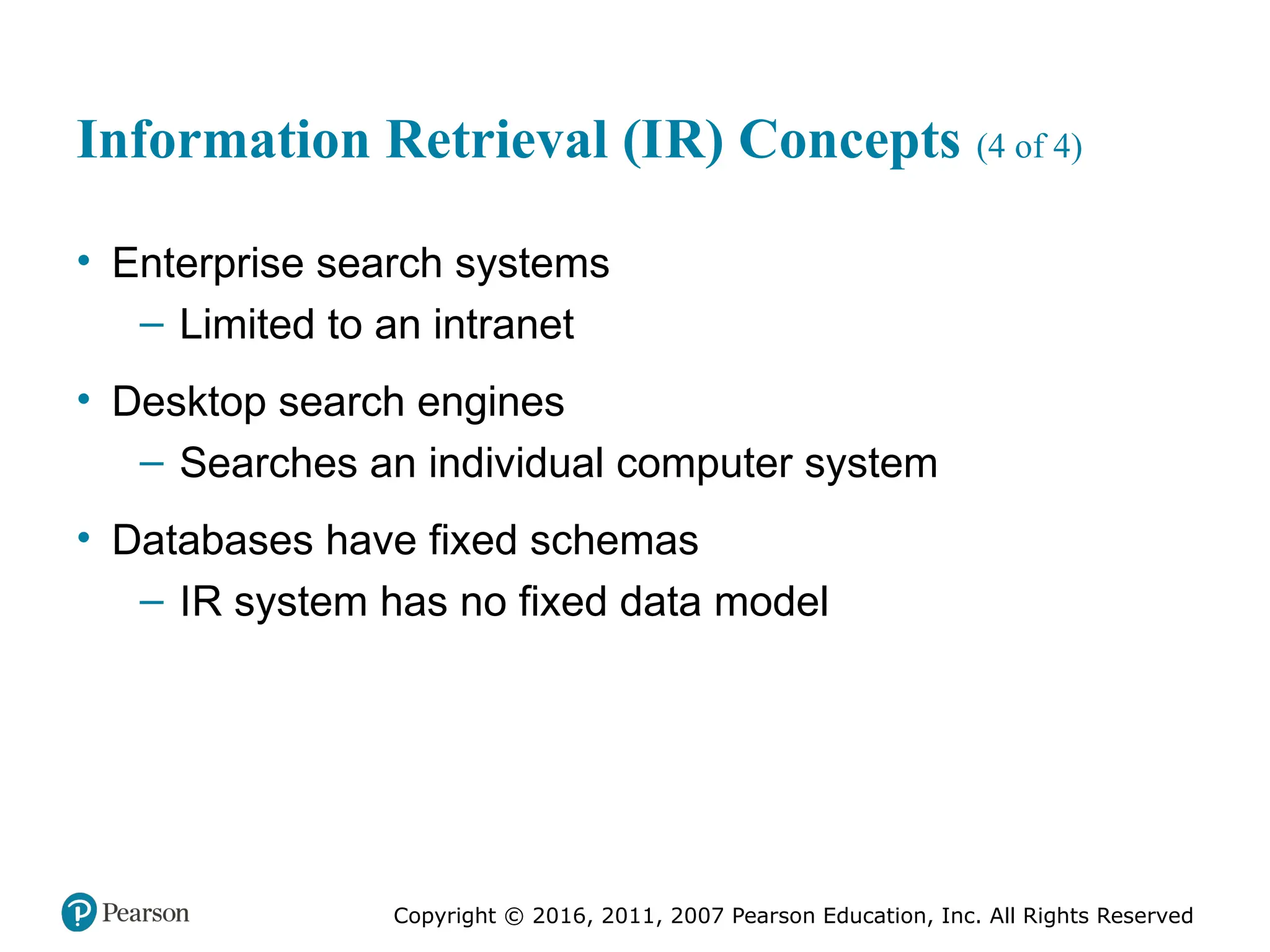 Copyright © 2016, 2011, 2007 Pearson Education, Inc. All Rights Reserved
Information Retrieval (IR) Concepts (4 of 4)
• Enterprise search systems
– Limited to an intranet
• Desktop search engines
– Searches an individual computer system
• Databases have fixed schemas
– IR system has no fixed data model
 