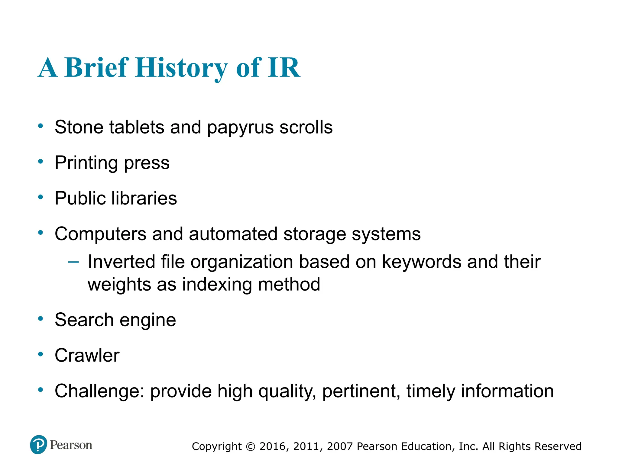Copyright © 2016, 2011, 2007 Pearson Education, Inc. All Rights Reserved
A Brief History of IR
• Stone tablets and papyrus scrolls
• Printing press
• Public libraries
• Computers and automated storage systems
– Inverted file organization based on keywords and their
weights as indexing method
• Search engine
• Crawler
• Challenge: provide high quality, pertinent, timely information
 