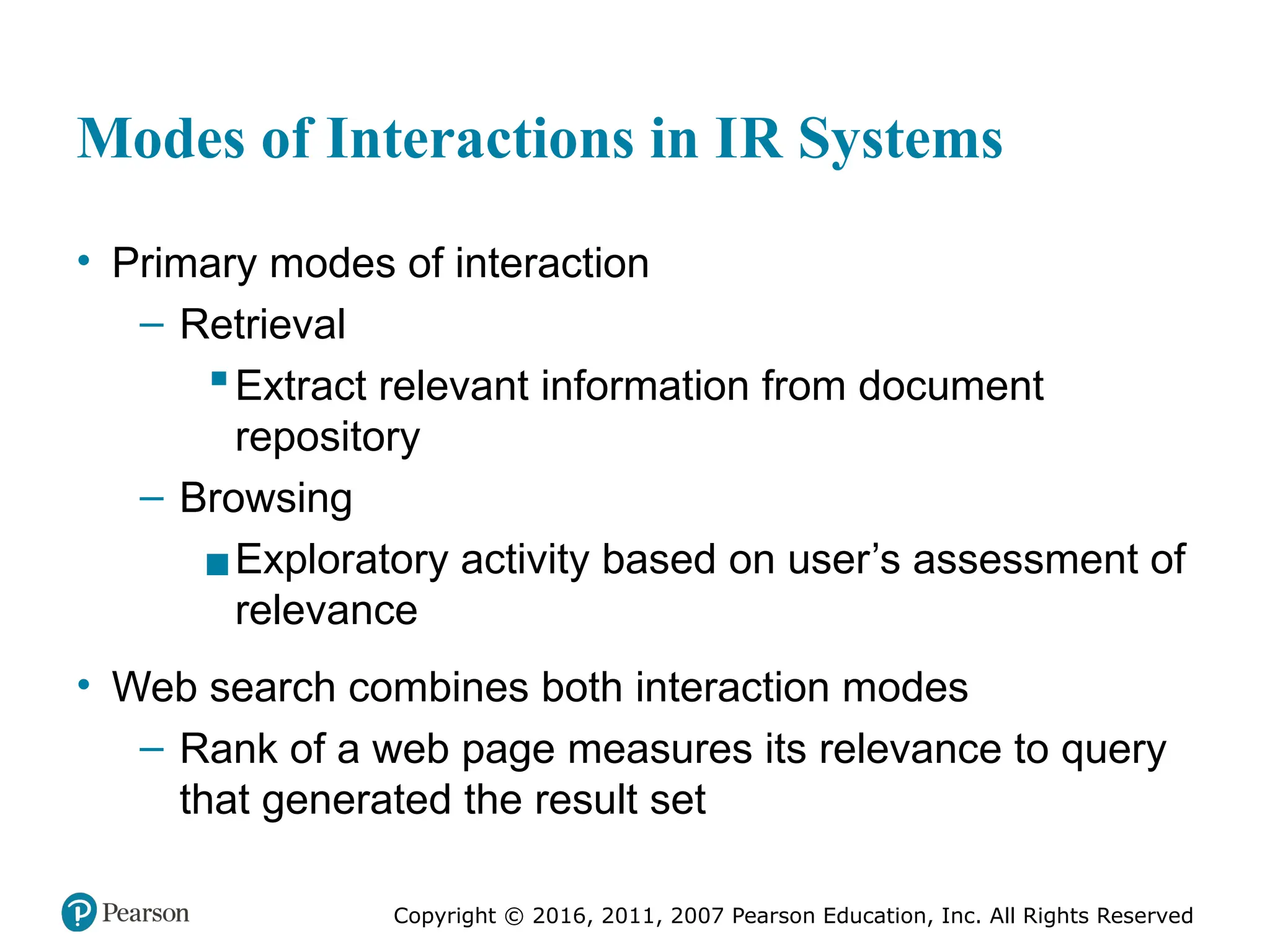 Copyright © 2016, 2011, 2007 Pearson Education, Inc. All Rights Reserved
Modes of Interactions in IR Systems
• Primary modes of interaction
– Retrieval
▪Extract relevant information from document
repository
– Browsing
▪Exploratory activity based on user’s assessment of
relevance
• Web search combines both interaction modes
– Rank of a web page measures its relevance to query
that generated the result set
 