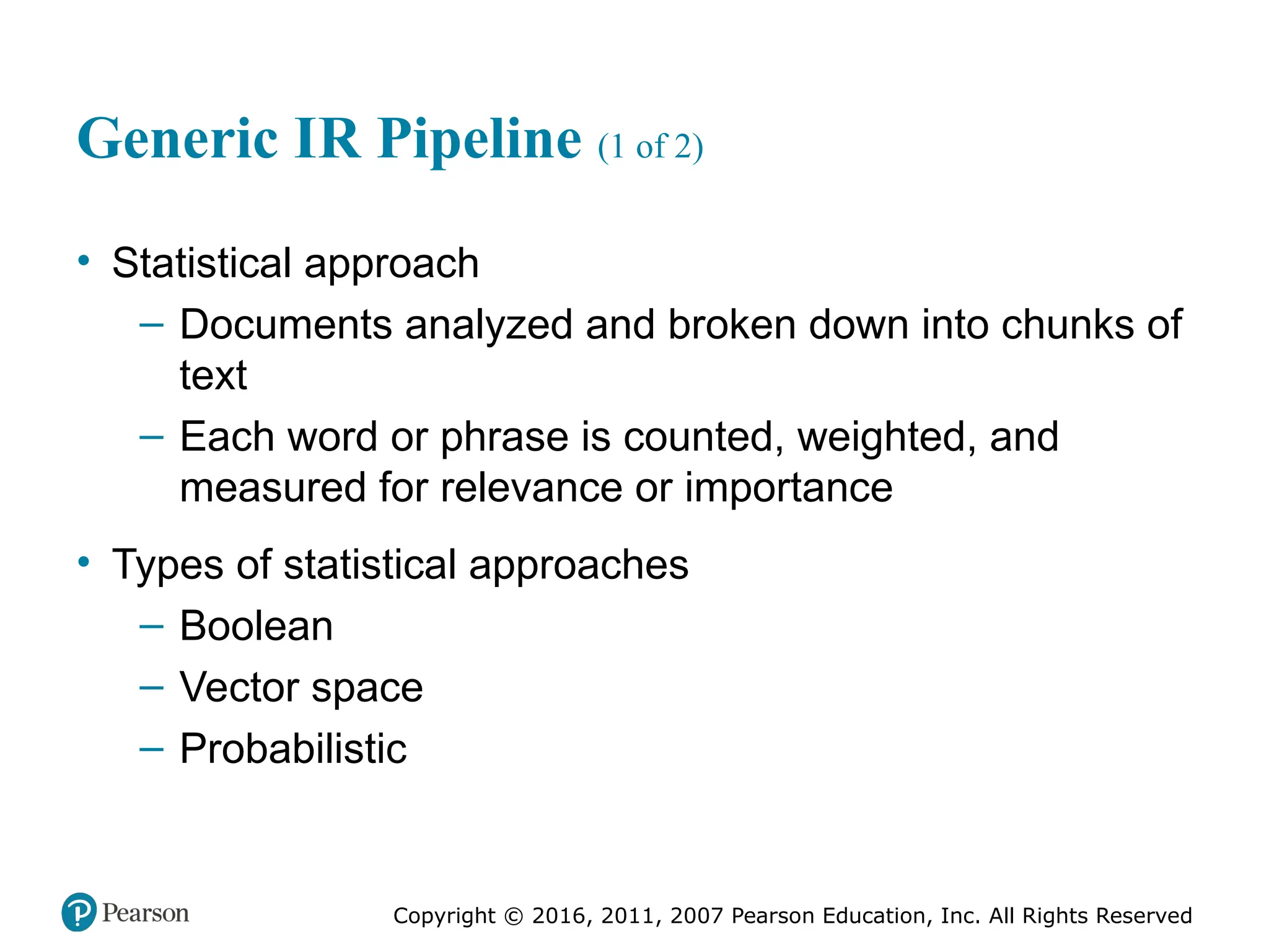 Copyright © 2016, 2011, 2007 Pearson Education, Inc. All Rights Reserved
Generic IR Pipeline (1 of 2)
• Statistical approach
– Documents analyzed and broken down into chunks of
text
– Each word or phrase is counted, weighted, and
measured for relevance or importance
• Types of statistical approaches
– Boolean
– Vector space
– Probabilistic
 