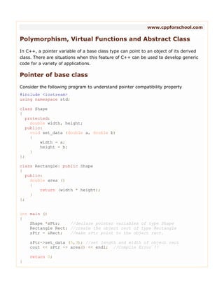 www.cppforschool.com
Polymorphism, Virtual Functions and Abstract Class
In C++, a pointer variable of a base class type can point to an object of its derived
class. There are situations when this feature of C++ can be used to develop generic
code for a variety of applications.
Pointer of base class
Consider the following program to understand pointer compatibility property
#include <iostream>
using namespace std;
class Shape
{
protected:
double width, height;
public:
void set_data (double a, double b)
{
width = a;
height = b;
}
};
class Rectangle: public Shape
{
public:
double area ()
{
return (width * height);
}
};
int main ()
{
Shape *sPtr; //declare pointer variables of type Shape
Rectangle Rect; //create the object rect of type Rectangle
sPtr = &Rect; //make sPtr point to the object rect.
sPtr->set_data (5,3); //set length and width of object rect
cout << sPtr -> area() << endl; //Compile Error !!
return 0;
}
 
