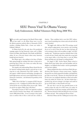 CHAPTER 27

                     SEIU Proves Vital To Obama Victory
          Early Endorsement, Skilled Volunteers Help Bring 2008 Win



Y     ou can make a good argument that Barack Obama might
      not have made it to the White House were it not for
the e ective grassroots political e orts of thousands of SEIU
                                                                    America.       ose candidates had to earn their SEIU endorse-
                                                                    ment in part by spending time at home and on the job with the
                                                                    union’s members.
members, including Pauline Beck, a home care worker in                   “We juggle work, child care, bills, PTA meetings, second
Oakland, California.                                                jobs, caring for aging parents, soccer practice, and everything
      As Obama faced o in the early days of his presidential        else we try to cram in from the time our alarm clock goes o
campaign against the big Democratic names such as Hillary           in the morning to when we hit our pillows at night,” one SEIU
Clinton, Joe Biden, John Edwards, Chris Dodd, and Bill Rich-        member said. “If politicians experience rsthand what it’s like
ardson, he was a rst-term Senator whom many Americans               to work and raise a family today, then maybe they can go back
frankly had never heard of.                                         to the mayor’s o ce, or the Senate oor, or even the White
      But Obama spent a day walking in the shoes of Pauline         House and help enact real change for working families.”
Beck, going through her workday from dawn to dusk and ex-                On August 8, 2007, Senator Barack Obama arrived at
periencing what it’s like to be a home care worker, like many       Pauline Beck’s home before dawn and had breakfast with her
thousands of SEIU members.                                          daughter—an Oakland school worker—and her grandnephew
        e empathy and understanding Obama showed that day           and two foster children.
for America’s working families played a vital role later in win-         Obama and Beck then drove to the home of Beck’s 86-year-
ning him an early endorsement from SEIU members. And                old client, John ornton, a former cement mason. Together,
that support—skilled volunteers and funding—throughout the          they got him out of bed, prepared his breakfast, and helped him
hard-fought primary and caucus season helped Obama win the          get ready to start his day.   ornton, for whom Beck had cared
Democratic nomination…and ultimately the presidency of the          for four years, was completely dependent on Beck and another
United States.                                                      home care worker for 24-hour care. He had a broken hip, a
      “Walk a Day in My Shoes” is a program of SEIU that puts       prosthetic leg, and nerve damage to his ngers and could not
politicians to a test. Candidates for political o ce from the lo-   get out of bed, bathe, or dress himself on his own.
cal level all the way to the White House now are told: “Before              e man who is now the most powerful person in the
you ask for my support, Walk a Day in My Shoes.”                    world set about the work of an SEIU home care worker: he
        e program was part of SEIU’s new approach to politics       mopped the oors, he did some sweeping, and he did the laun-
under Secretary-Treasurer Anna Burger, who coordinated the          dry.    ornton listened to Beck describing the next set of tasks
union’s 2008 political e ort. It was an attempt to force politi-    to Obama and said: “She’s working the hell out of him.”
cians to confront what it’s like to work and raise a family in           Afterward, Obama said that “walking just one day in Pau-
 
