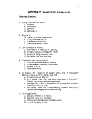 4
CHAPTER 27: Supply Chain Management
Objective Questions
1. Supply chain is for the flow of:
a. materials
b. information
c. services
√d. all the above
2. Keiretsu is:
√a. earlier Japanese supply chain.
b. a negotiation technique.
c. a Japanese retail chain.
d. a Korean business family.
3. Core Competence means:
a. highest level of efficiency in a country.
b. the comparative advantage of a nation.
√c. something that a firm does best.
d. the ‘bottom line’ in a business.
4. Organization of a supply chain is:
a. a hierarchical setup like in a Keiretsu.
b. a free market competitive organization.
√c. a hybrid of a & b.
d. none of the above.
5. As regards the objectives of Supply Chain and of Production/
Operations Management, it can be said that:
a. the objectives are different.
√b. in a supply chain, the very same objectives of Production/
Operations management get accentuated.
c. the objectives of Production/Operations management are wider
than that of a supply chain.
d. the supply chains are outward-looking, whereas Production/
Operations management is inward-looking.
6. For a supply chain:
a. Bayesian analysis is of no use.
b. Learning curve does not apply.
c. Vehicle route scheduling is not appropriate.
√d. none of the above is true.
 