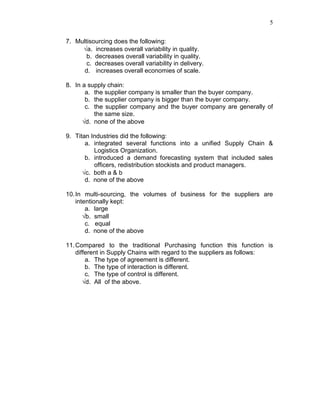 5
7. Multisourcing does the following:
√a. increases overall variability in quality.
b. decreases overall variability in quality.
c. decreases overall variability in delivery.
d. increases overall economies of scale.
8. In a supply chain:
a. the supplier company is smaller than the buyer company.
b. the supplier company is bigger than the buyer company.
c. the supplier company and the buyer company are generally of
the same size.
√d. none of the above
9. Titan Industries did the following:
a. integrated several functions into a unified Supply Chain &
Logistics Organization.
b. introduced a demand forecasting system that included sales
officers, redistribution stockists and product managers.
√c. both a & b
d. none of the above
10.In multi-sourcing, the volumes of business for the suppliers are
intentionally kept:
a. large
√b. small
c. equal
d. none of the above
11.Compared to the traditional Purchasing function this function is
different in Supply Chains with regard to the suppliers as follows:
a. The type of agreement is different.
b. The type of interaction is different.
c. The type of control is different.
√d. All of the above.
 