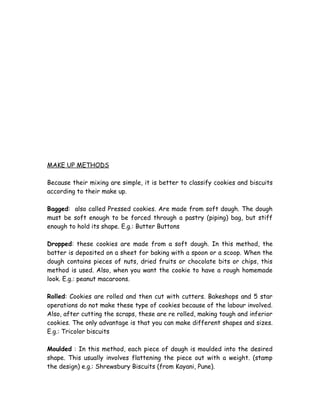 MAKE UP METHODS
Because their mixing are simple, it is better to classify cookies and biscuits
according to their make up.
Bagged: also called Pressed cookies. Are made from soft dough. The dough
must be soft enough to be forced through a pastry (piping) bag, but stiff
enough to hold its shape. E.g.: Butter Buttons
Dropped: these cookies are made from a soft dough. In this method, the
batter is deposited on a sheet for baking with a spoon or a scoop. When the
dough contains pieces of nuts, dried fruits or chocolate bits or chips, this
method is used. Also, when you want the cookie to have a rough homemade
look. E.g.: peanut macaroons.
Rolled: Cookies are rolled and then cut with cutters. Bakeshops and 5 star
operations do not make these type of cookies because of the labour involved.
Also, after cutting the scraps, these are re rolled, making tough and inferior
cookies. The only advantage is that you can make different shapes and sizes.
E.g.: Tricolor biscuits
Moulded : In this method, each piece of dough is moulded into the desired
shape. This usually involves flattening the piece out with a weight. (stamp
the design) e.g.: Shrewsbury Biscuits (from Kayani, Pune).
 