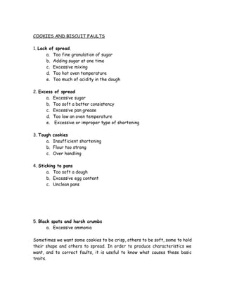 COOKIES AND BISCUIT FAULTS
1. Lack of spread.
a. Too fine granulation of sugar
b. Adding sugar at one time
c. Excessive mixing
d. Too hot oven temperature
e. Too much of acidity in the dough
2. Excess of spread
a. Excessive sugar
b. Too soft a batter consistency
c. Excessive pan grease
d. Too low an oven temperature
e. Excessive or improper type of shortening
3. Tough cookies
a. Insufficient shortening
b. Flour too strong
c. Over handling
4. Sticking to pans
a. Too soft a dough
b. Excessive egg content
c. Unclean pans
5. Black spots and harsh crumbs
a. Excessive ammonia
Sometimes we want some cookies to be crisp, others to be soft, some to hold
their shape and others to spread. In order to produce characteristics we
want, and to correct faults, it is useful to know what causes these basic
traits.
 