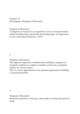 Chapter 27
Developing a Program of Research
Program of Research
A program of research is a sequential “series of related studies
aimed at addressing a particular knowledge gap” of importance
to one’s discipline (Pranulis, 1991)
2
Program of Research
The opposite approach to deliberately building a program of
research would be to conduct a number of discrete, unrelated
studies on various topics
This is a more opportunistic, less planned approach to building
a research portfolio
3
Program of Research
Research trajectory is having a clear path to a long-term goal in
mind
 