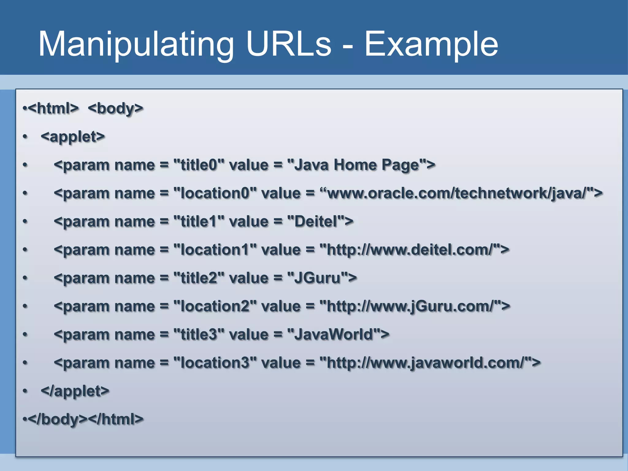 Manipulating URLs - Example
•<html> <body>
• <applet>
• <param name = "title0" value = "Java Home Page">
• <param name = "location0" value = “www.oracle.com/technetwork/java/">
• <param name = "title1" value = "Deitel">
• <param name = "location1" value = "http://www.deitel.com/">
• <param name = "title2" value = "JGuru">
• <param name = "location2" value = "http://www.jGuru.com/">
• <param name = "title3" value = "JavaWorld">
• <param name = "location3" value = "http://www.javaworld.com/">
• </applet>
•</body></html>
 