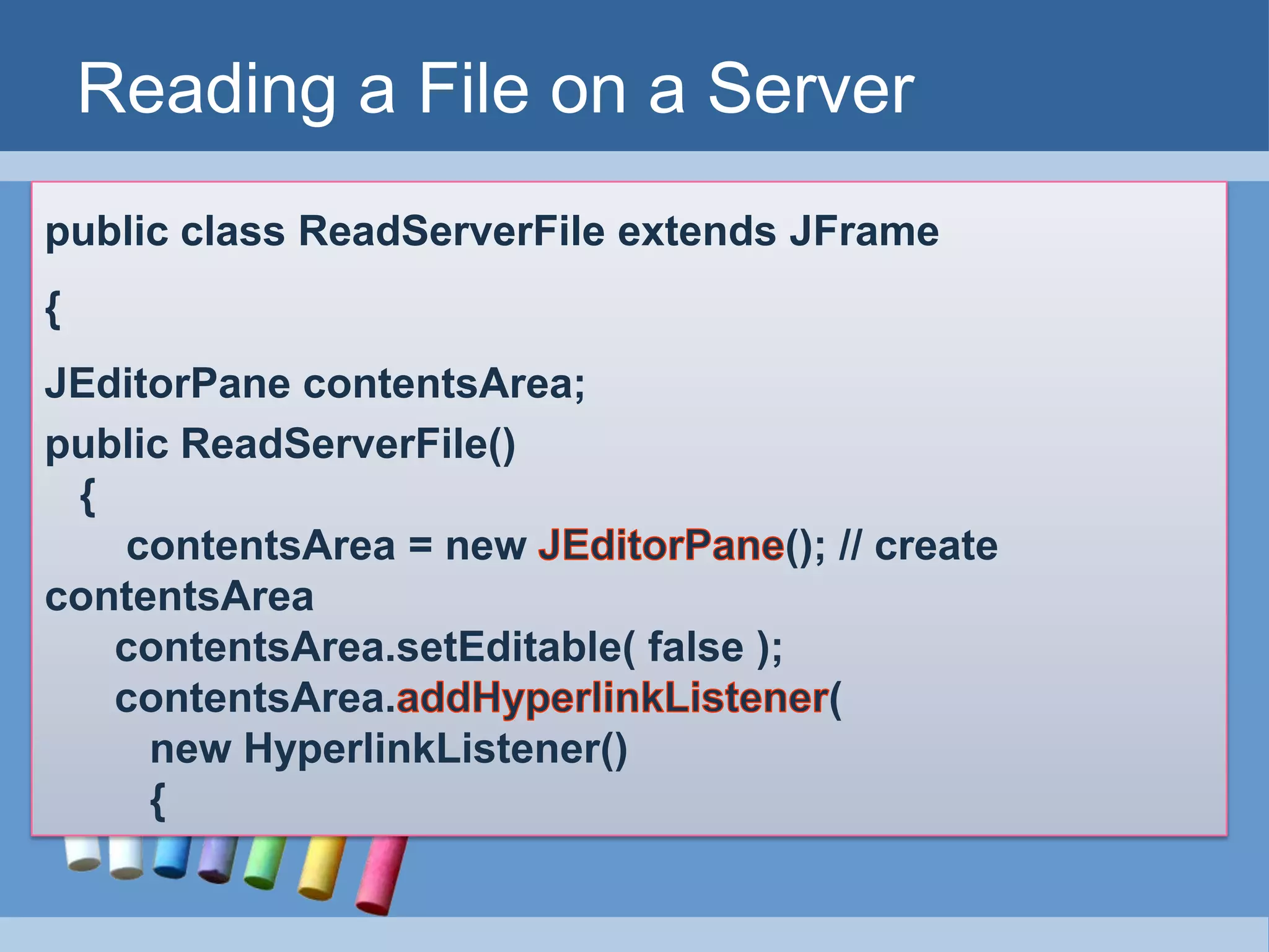Reading a File on a Server
public class ReadServerFile extends JFrame
{
JEditorPane contentsArea;
public ReadServerFile()
{
contentsArea = new (); // create
contentsArea
contentsArea.setEditable( false );
contentsArea. (
new HyperlinkListener()
{
 