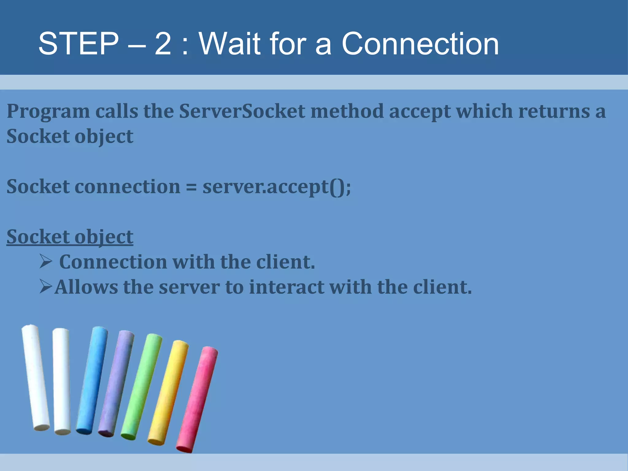 STEP – 2 : Wait for a Connection
Program calls the ServerSocket method accept which returns a
Socket object
Socket connection = server.accept();
Socket object
 Connection with the client.
Allows the server to interact with the client.
 