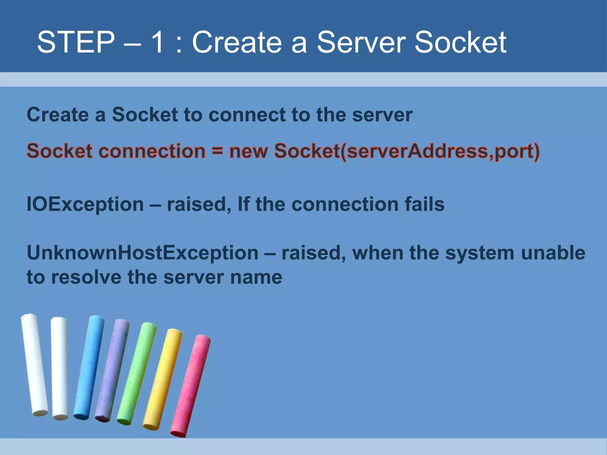 STEP – 1 : Create a Server Socket
Create a Socket to connect to the server
IOException – raised, If the connection fails
UnknownHostException – raised, when the system unable
to resolve the server name
 