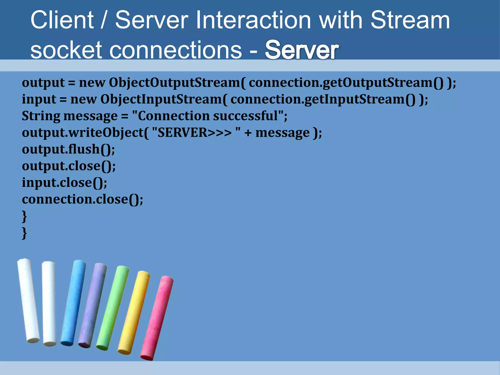 Client / Server Interaction with Stream
socket connections -
output = new ObjectOutputStream( connection.getOutputStream() );
input = new ObjectInputStream( connection.getInputStream() );
String message = "Connection successful";
output.writeObject( "SERVER>>> " + message );
output.flush();
output.close();
input.close();
connection.close();
}
}
 