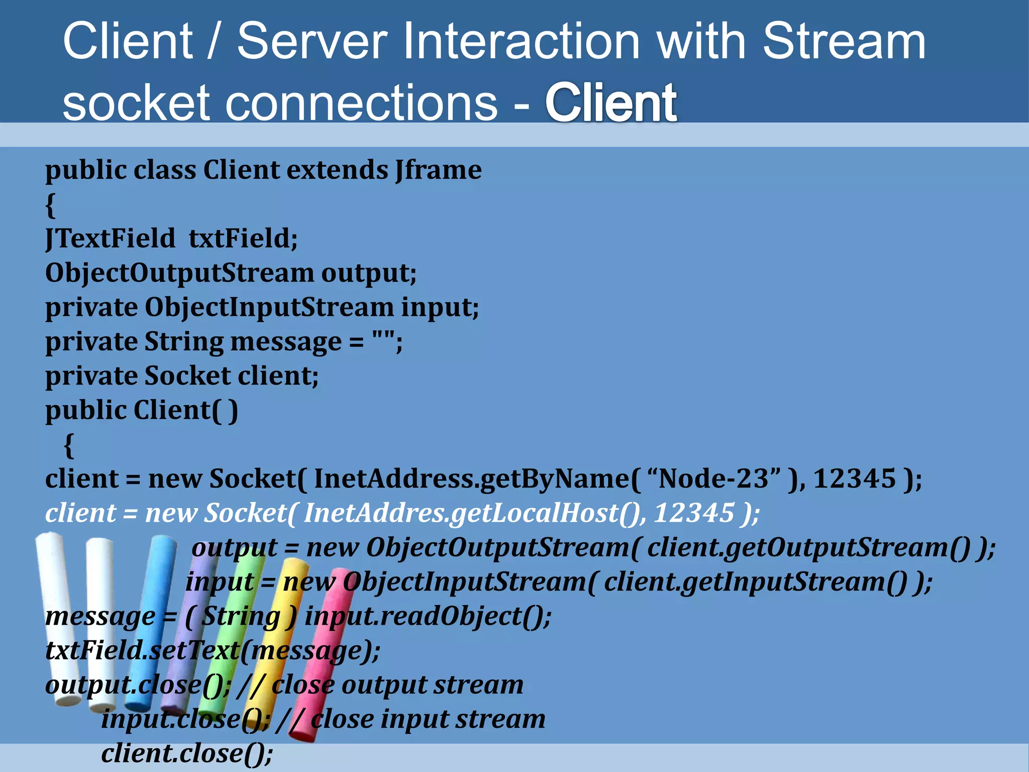 Client / Server Interaction with Stream
socket connections -
public class Client extends Jframe
{
JTextField txtField;
ObjectOutputStream output;
private ObjectInputStream input;
private String message = "";
private Socket client;
public Client( )
{
client = new Socket( InetAddress.getByName( “Node-23” ), 12345 );
client = new Socket( InetAddres.getLocalHost(), 12345 );
output = new ObjectOutputStream( client.getOutputStream() );
input = new ObjectInputStream( client.getInputStream() );
message = ( String ) input.readObject();
txtField.setText(message);
output.close(); // close output stream
input.close(); // close input stream
client.close();
 