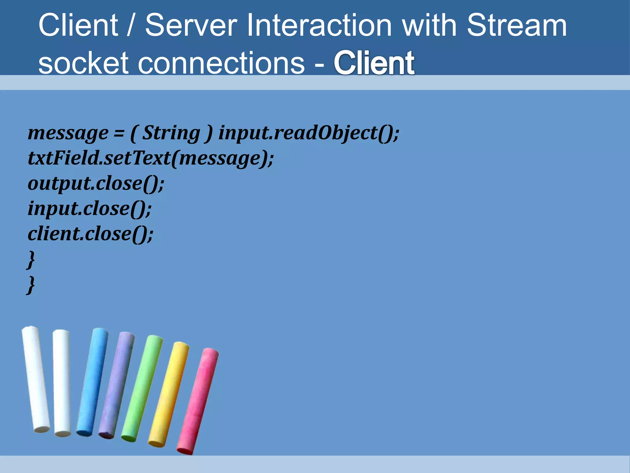 Client / Server Interaction with Stream
socket connections -
message = ( String ) input.readObject();
txtField.setText(message);
output.close();
input.close();
client.close();
}
}
 