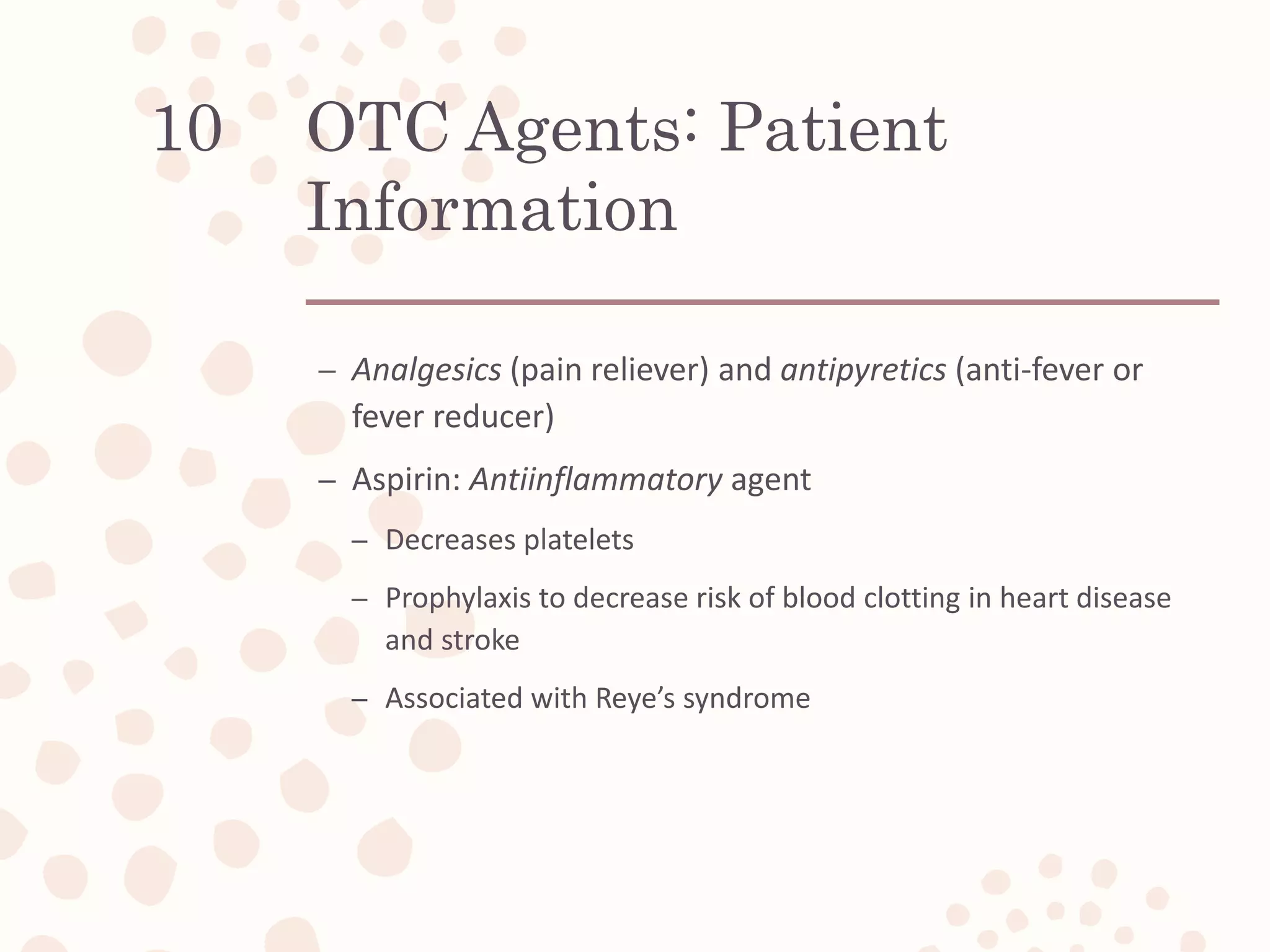 OTC Agents: Patient
Information
– Analgesics (pain reliever) and antipyretics (anti-fever or
fever reducer)
– Aspirin: Antiinflammatory agent
– Decreases platelets
– Prophylaxis to decrease risk of blood clotting in heart disease
and stroke
– Associated with Reye’s syndrome
10
 