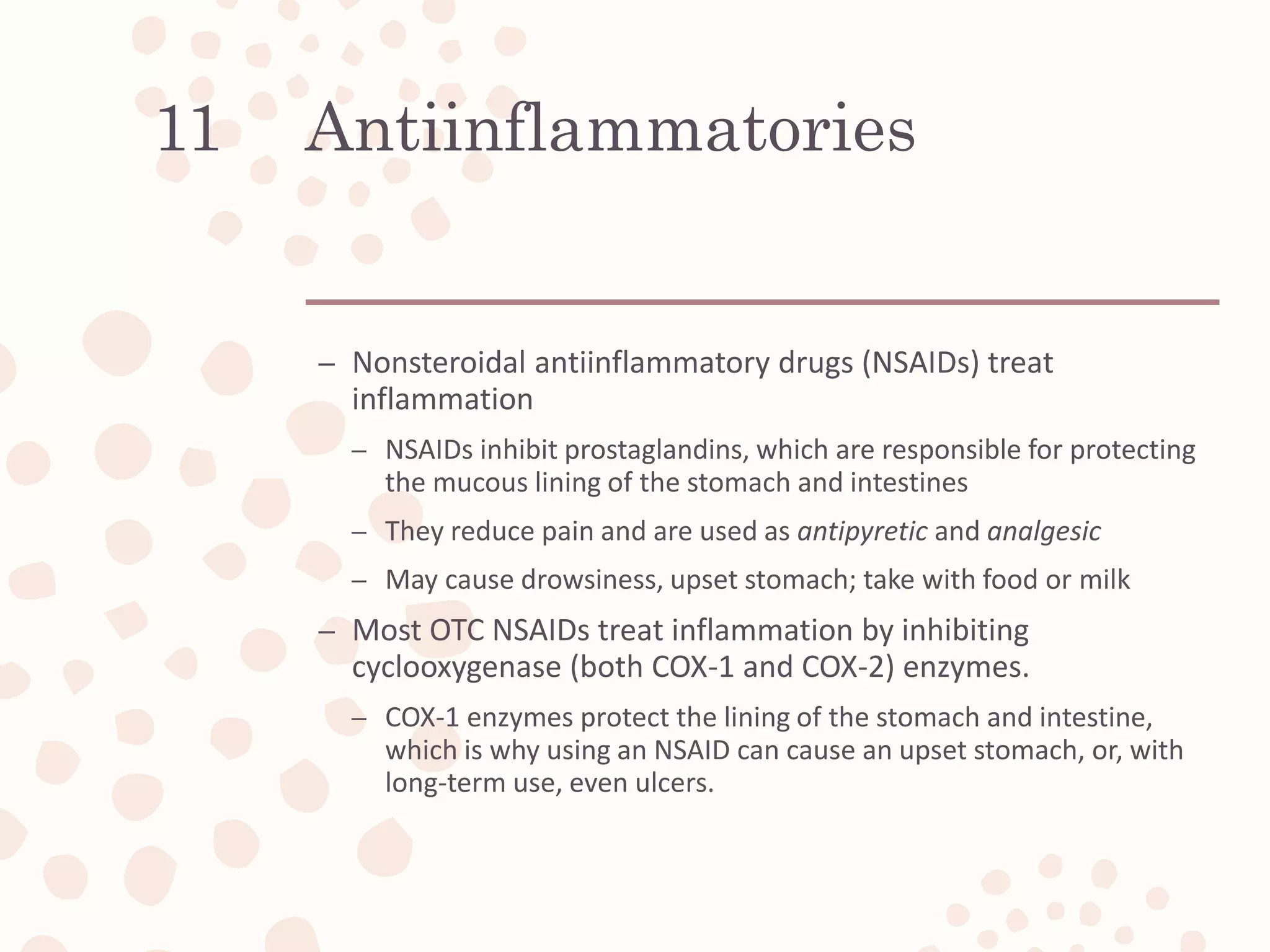Antiinflammatories
– Nonsteroidal antiinflammatory drugs (NSAIDs) treat
inflammation
– NSAIDs inhibit prostaglandins, which are responsible for protecting
the mucous lining of the stomach and intestines
– They reduce pain and are used as antipyretic and analgesic
– May cause drowsiness, upset stomach; take with food or milk
– Most OTC NSAIDs treat inflammation by inhibiting
cyclooxygenase (both COX-1 and COX-2) enzymes.
– COX-1 enzymes protect the lining of the stomach and intestine,
which is why using an NSAID can cause an upset stomach, or, with
long-term use, even ulcers.
11
 