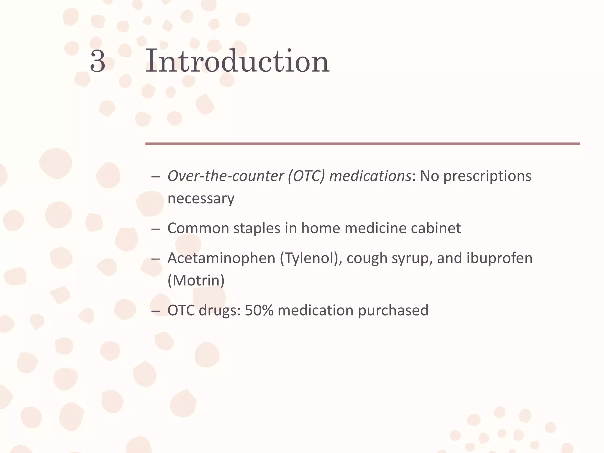 Introduction
– Over-the-counter (OTC) medications: No prescriptions
necessary
– Common staples in home medicine cabinet
– Acetaminophen (Tylenol), cough syrup, and ibuprofen
(Motrin)
– OTC drugs: 50% medication purchased
3
 