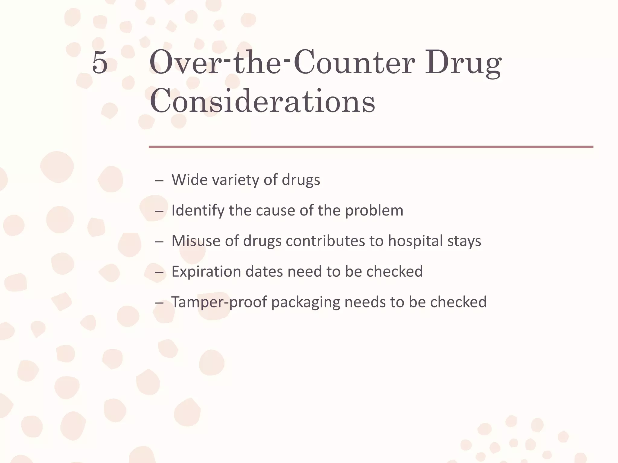 Over-the-Counter Drug
Considerations
– Wide variety of drugs
– Identify the cause of the problem
– Misuse of drugs contributes to hospital stays
– Expiration dates need to be checked
– Tamper-proof packaging needs to be checked
5
 