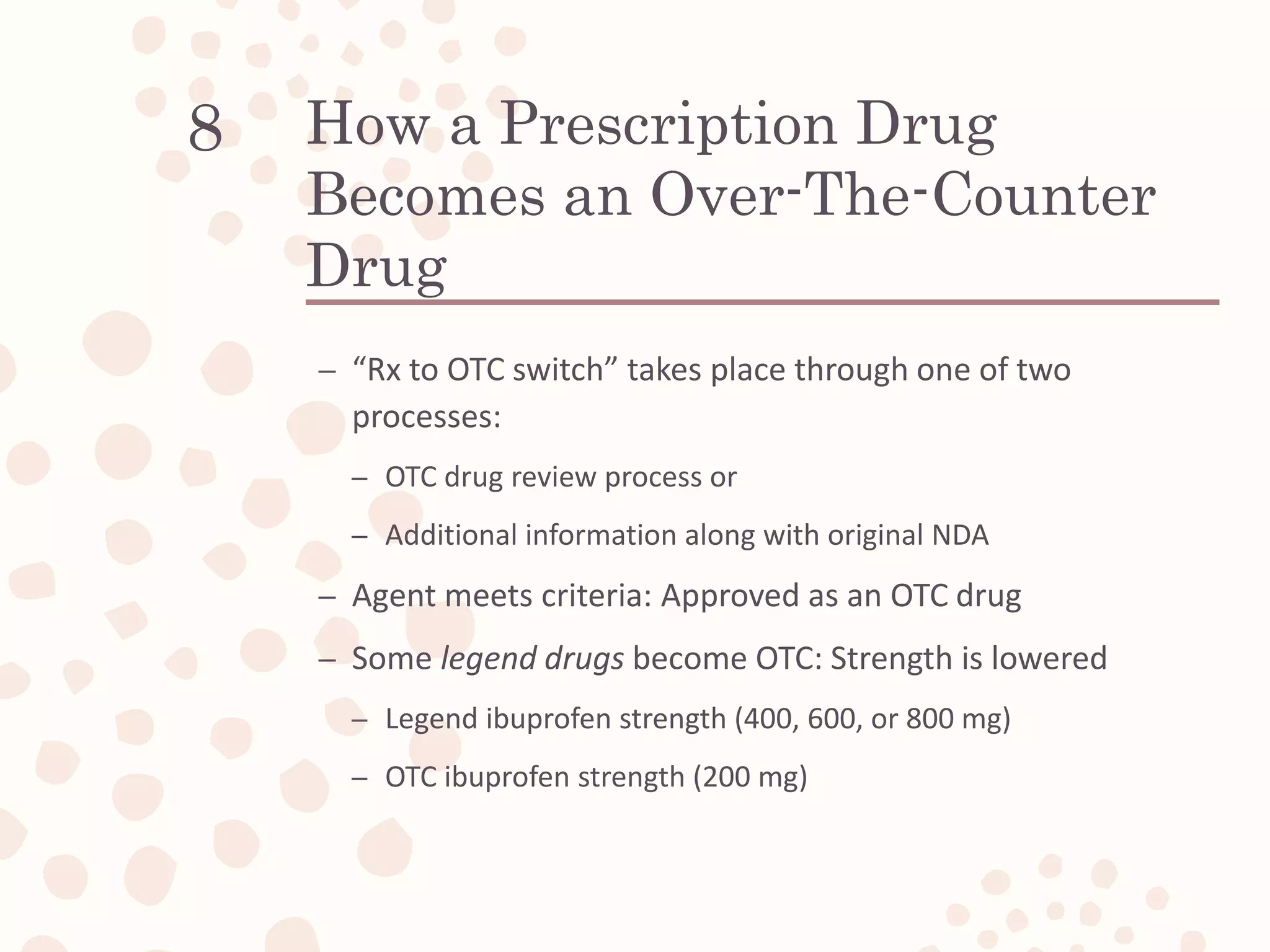 How a Prescription Drug
Becomes an Over-The-Counter
Drug
– “Rx to OTC switch” takes place through one of two
processes:
– OTC drug review process or
– Additional information along with original NDA
– Agent meets criteria: Approved as an OTC drug
– Some legend drugs become OTC: Strength is lowered
– Legend ibuprofen strength (400, 600, or 800 mg)
– OTC ibuprofen strength (200 mg)
8
 