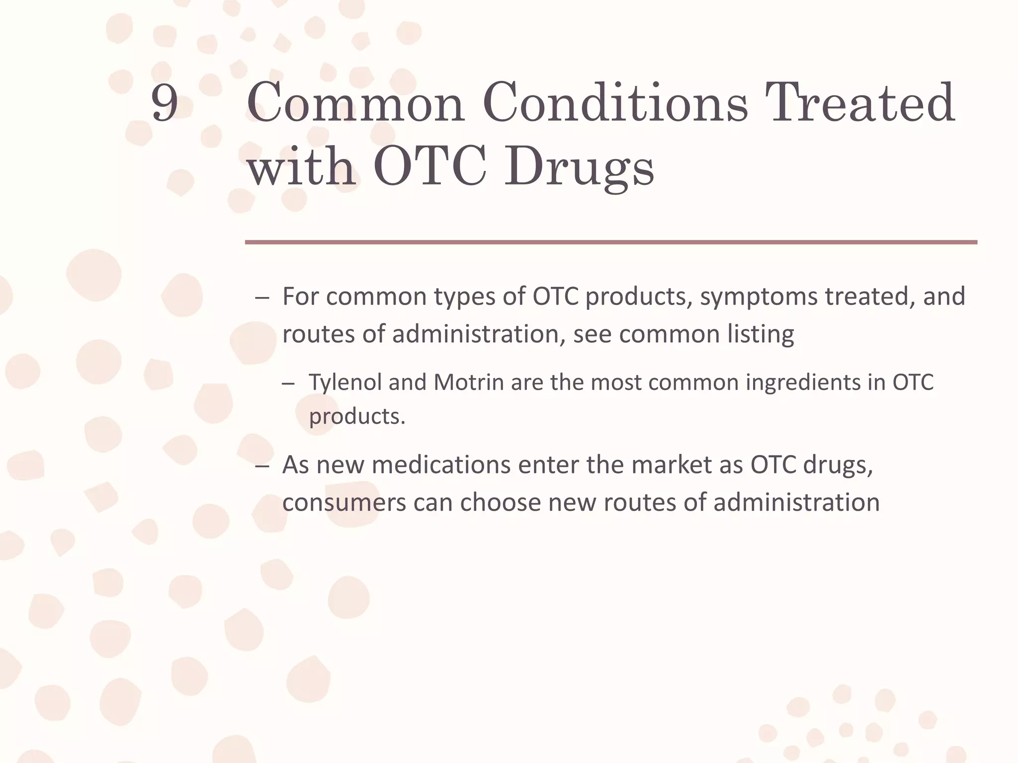 Common Conditions Treated
with OTC Drugs
– For common types of OTC products, symptoms treated, and
routes of administration, see common listing
– Tylenol and Motrin are the most common ingredients in OTC
products.
– As new medications enter the market as OTC drugs,
consumers can choose new routes of administration
9
 