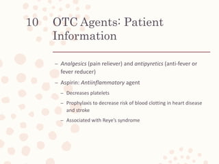 OTC Agents: Patient
Information
– Analgesics (pain reliever) and antipyretics (anti-fever or
fever reducer)
– Aspirin: Antiinflammatory agent
– Decreases platelets
– Prophylaxis to decrease risk of blood clotting in heart disease
and stroke
– Associated with Reye’s syndrome
10
 
