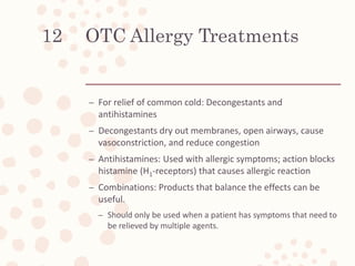 OTC Allergy Treatments
– For relief of common cold: Decongestants and
antihistamines
– Decongestants dry out membranes, open airways, cause
vasoconstriction, and reduce congestion
– Antihistamines: Used with allergic symptoms; action blocks
histamine (H1-receptors) that causes allergic reaction
– Combinations: Products that balance the effects can be
useful.
– Should only be used when a patient has symptoms that need to
be relieved by multiple agents.
12
 