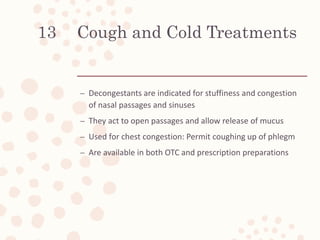 Cough and Cold Treatments
– Decongestants are indicated for stuffiness and congestion
of nasal passages and sinuses
– They act to open passages and allow release of mucus
– Used for chest congestion: Permit coughing up of phlegm
– Are available in both OTC and prescription preparations
13
 