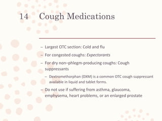 Cough Medications
– Largest OTC section: Cold and flu
– For congested coughs: Expectorants
– For dry non–phlegm-producing coughs: Cough
suppressants
– Dextromethorphan (DXM) is a common OTC cough suppressant
available in liquid and tablet forms.
– Do not use if suffering from asthma, glaucoma,
emphysema, heart problems, or an enlarged prostate
14
 