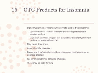 OTC Products for Insomnia
– Diphenhydramine or magnesium salicylate used to treat insomnia
– Diphenhydramine: The most commonly prescribed agent ordered in
hospitals for sleep
– Magnesium salicylate: Analgesic that is available with diphenhydramine in
combination products (Doans PM).
– May cause drowsiness
– Avoid alcoholic beverages
– Do not use if suffering from asthma, glaucoma, emphysema, or an
enlarged prostate
– For chronic insomnia, consult a physician
– These may be habit forming
15
 