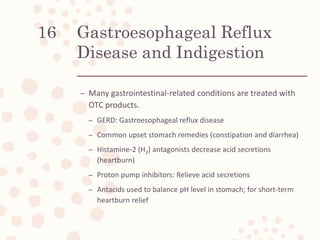 Gastroesophageal Reflux
Disease and Indigestion
– Many gastrointestinal-related conditions are treated with
OTC products.
– GERD: Gastroesophageal reflux disease
– Common upset stomach remedies (constipation and diarrhea)
– Histamine-2 (H2) antagonists decrease acid secretions
(heartburn)
– Proton pump inhibitors: Relieve acid secretions
– Antacids used to balance pH level in stomach; for short-term
heartburn relief
16
 