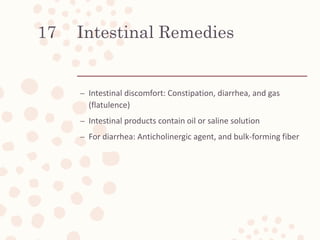 Intestinal Remedies
– Intestinal discomfort: Constipation, diarrhea, and gas
(flatulence)
– Intestinal products contain oil or saline solution
– For diarrhea: Anticholinergic agent, and bulk-forming fiber
17
 