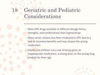 Geriatric and Pediatric
Considerations
– More OTC drugs available in different dosage forms,
strengths, and combinations than legend drugs
– Many senior citizens buy their medications OTC due to a
lack of insurance benefits and may choose the wrong
medication
– Infants and children run a risk of being given an
inappropriate medication, a wrong dose, or the wrong drug
product for their age
18
 