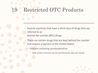 Restricted OTC Products
– Several countries that have a third class of drugs that are
referred to as
behind-the-counter (BTC) drugs
– There are certain drugs that are kept behind the counter
and require a log here in the United States:
– Products containing pseudoephedrine
– Only certain amounts can be purchased per day, per month
19
 
