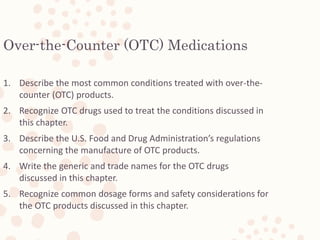 2
Over-the-Counter (OTC) Medications
1. Describe the most common conditions treated with over-the-
counter (OTC) products.
2. Recognize OTC drugs used to treat the conditions discussed in
this chapter.
3. Describe the U.S. Food and Drug Administration’s regulations
concerning the manufacture of OTC products.
4. Write the generic and trade names for the OTC drugs
discussed in this chapter.
5. Recognize common dosage forms and safety considerations for
the OTC products discussed in this chapter.
Lesson 27.1
 