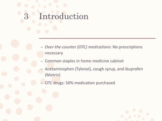 Introduction
– Over-the-counter (OTC) medications: No prescriptions
necessary
– Common staples in home medicine cabinet
– Acetaminophen (Tylenol), cough syrup, and ibuprofen
(Motrin)
– OTC drugs: 50% medication purchased
3
 