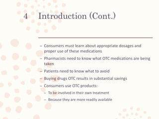 Introduction (Cont.)
– Consumers must learn about appropriate dosages and
proper use of these medications
– Pharmacists need to know what OTC medications are being
taken
– Patients need to know what to avoid
– Buying drugs OTC results in substantial savings
– Consumers use OTC products:
– To be involved in their own treatment
– Because they are more readily available
4
 