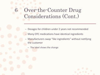 Over-the-Counter Drug
Considerations (Cont.)
– Dosages for children under 2 years not recommended
– Many OTC medications have identical ingredients
– Manufacturers swap “like ingredients” without notifying
the customer
– The label shows the change
6
 