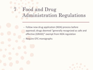 Food and Drug
Administration Regulations
– Follow new drug application (NDA) process before
approval; drugs deemed “generally recognized as safe and
effective (GRASE)” exempt from NDA regulation
– Require OTC monographs
7
 