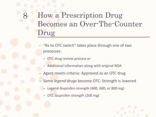 How a Prescription Drug
Becomes an Over-The-Counter
Drug
– “Rx to OTC switch” takes place through one of two
processes:
– OTC drug review process or
– Additional information along with original NDA
– Agent meets criteria: Approved as an OTC drug
– Some legend drugs become OTC: Strength is lowered
– Legend ibuprofen strength (400, 600, or 800 mg)
– OTC ibuprofen strength (200 mg)
8
 