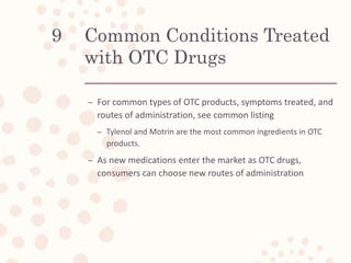 Common Conditions Treated
with OTC Drugs
– For common types of OTC products, symptoms treated, and
routes of administration, see common listing
– Tylenol and Motrin are the most common ingredients in OTC
products.
– As new medications enter the market as OTC drugs,
consumers can choose new routes of administration
9
 